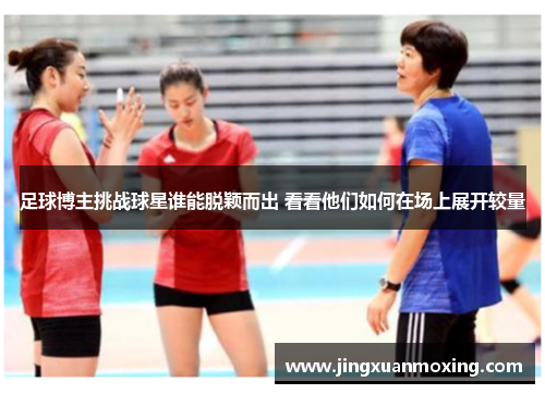 足球博主挑战球星谁能脱颖而出 看看他们如何在场上展开较量