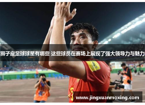 狮子座足球球星有哪些 这些球员在赛场上展现了强大领导力与魅力
