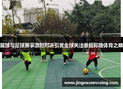 篮球与足球赛事激烈对决引发全球关注谁能称雄体育之巅