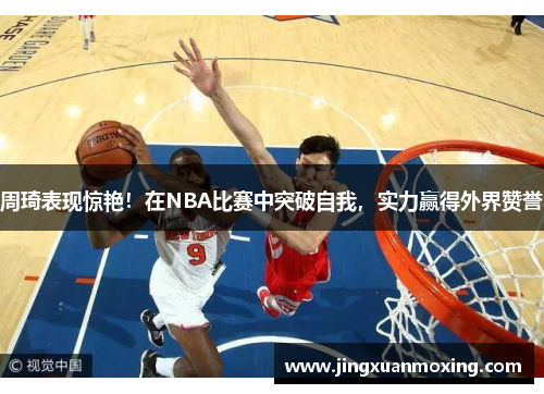 周琦表现惊艳！在NBA比赛中突破自我，实力赢得外界赞誉